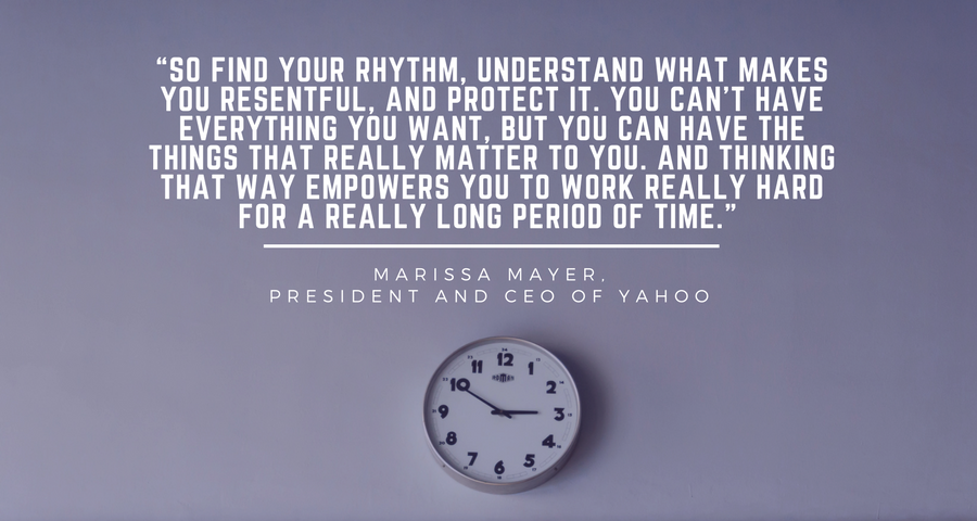 “So find your rhythm, understand what makes you resentful, and protect it. You can’t have everything you want, but you can have the things that really matter to you. And thinking that way empowers you to work really hard for a really long period of time.” - Marissa Mayer, president and CEO of Yahoo