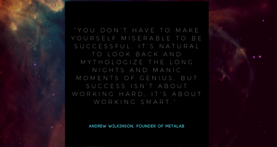 “You don’t have to make yourself miserable to be successful. It’s natural to look back and mythologize the long nights and manic moments of genius, but success isn’t about working hard, it’s about working smart.” - Andrew Wilkinson, founder of MetaLab