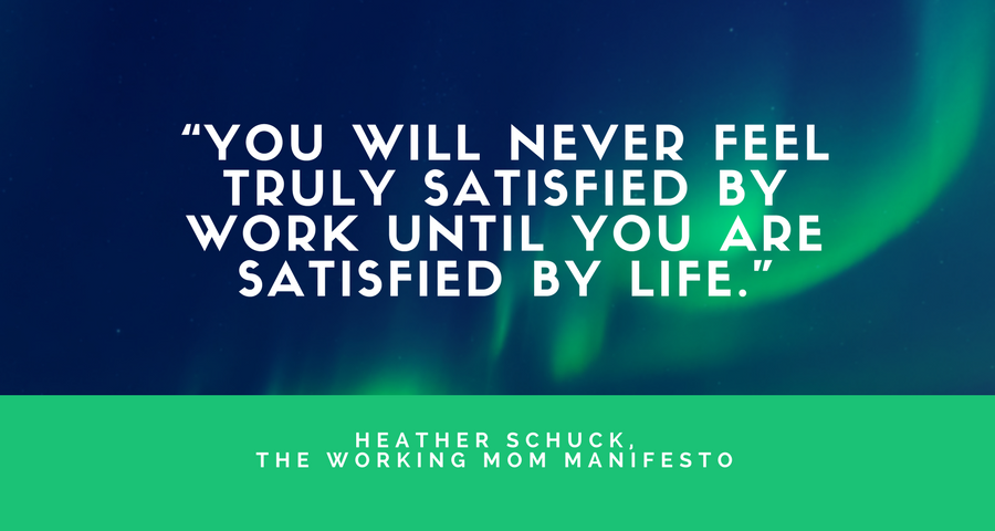 “You will never feel truly satisfied by work until you are satisfied by life.”- Heather Schuck, The Working Mom Manifesto