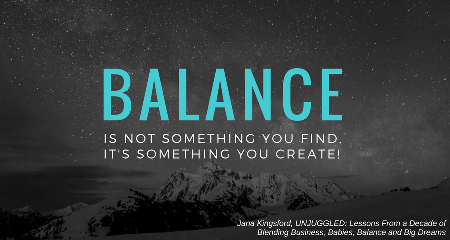 “Balance is not something you find, it's something you create.” - Jana Kingsford, UNJUGGLED: Lessons From a Decade of Blending Business, Babies, Balance and Big Dreams